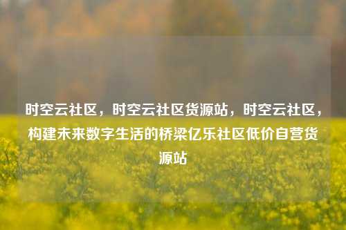 时空云社区，时空云社区货源站，时空云社区	，构建未来数字生活的桥梁亿乐社区低价自营货源站  第1张
