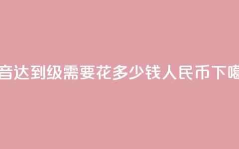 抖音达到50级需要花多少钱人民币 第1张