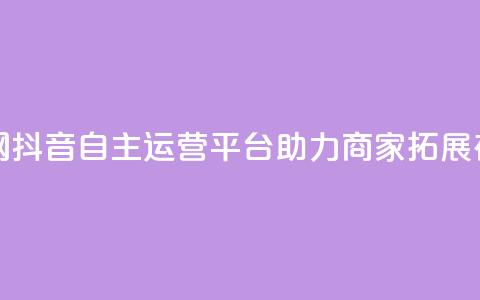 抖音自助业务网 - 抖音自主运营平台助力商家拓展在线业务! 第1张