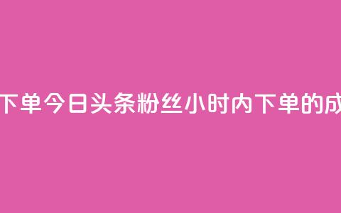 今日头条粉丝24小时下单 - 今日头条粉丝24小时内下单的成功秘诀揭晓！~ 第1张