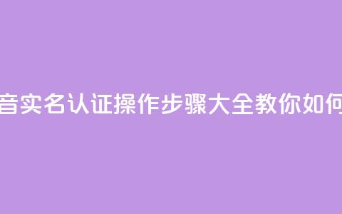 抖音怎么实名认证 - 抖音实名认证操作步骤大全，教你如何快速完成认证~ 第1张