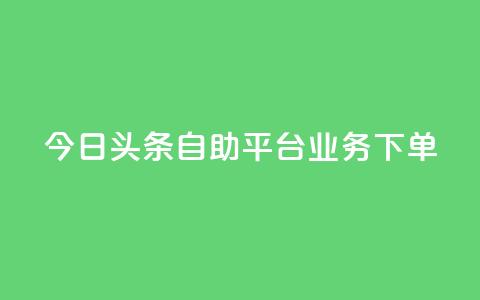 今日头条自助平台业务下单 - 今日头条自助平台业务一键下单，提升企业转化率~ 第1张