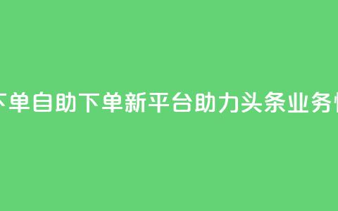 头条业务自助下单 - 自助下单新平台助力头条业务快速上线! 第1张