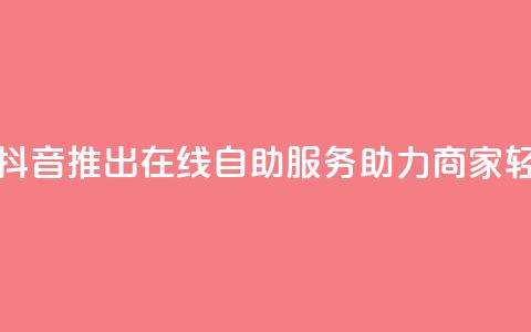 抖音业务在线自助 - 抖音推出在线自助服务助力商家轻松管理业务~ 第1张