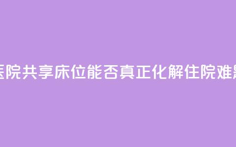 医院共享床位，能否真正化解住院难题？ 第1张