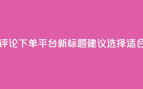 原标题：如何选择合适的评论下单平台新标题建议：选择适合的评论下单平台 第1张