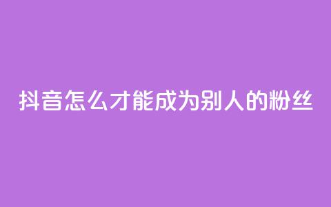 抖音怎么才能成为别人的粉丝 - 如何在抖音成为他人的忠实粉丝！ 第1张