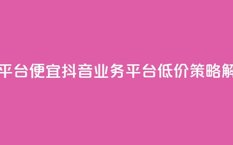 抖音业务平台便宜 - 抖音业务平台低价策略解析~ 第1张