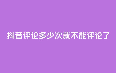 抖音评论多少次就不能评论了 - 抖音评论次数上限，限制多少评论？！ 第1张