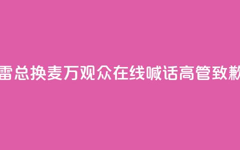 “雷总换麦”！10万+观众在线喊话，高管致歉 第1张