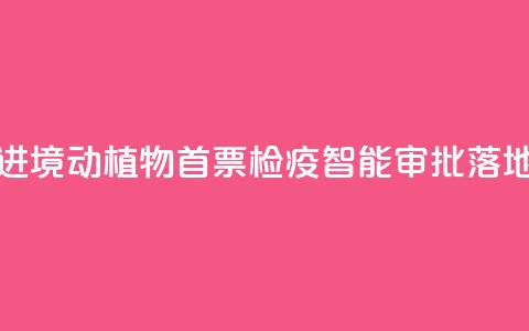 江西进境动植物首票检疫智能审批落地新余 第1张