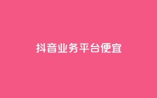 抖音业务平台便宜 - 抖音业务平台优惠活动全解析！