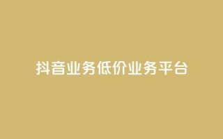 抖音业务低价业务平台 - 抖音低价业务平台：获取最划算的抖音业务服务~