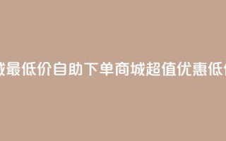 自助下单商城最低价 - 自助下单商城超值优惠低价体验!