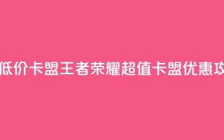 王者荣耀低价卡盟 - 王者荣耀超值卡盟优惠攻略~