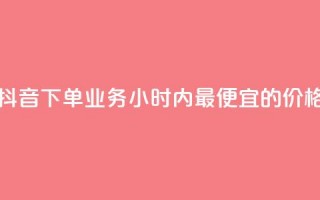 抖音下单业务24小时内最便宜的价格