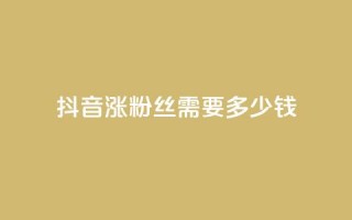 抖音涨100粉丝需要多少钱 - 抖音获取100个粉丝的成本分析。