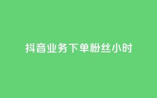 抖音业务下单粉丝24小时 - 抖音业务快速下单提升粉丝数量24小时见效~