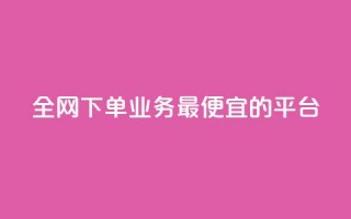 全网下单业务最便宜的平台 - 全网最低价下单平台，便宜又实惠。