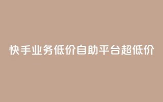 快手业务低价自助平台超低价 - 快手推出超值自助平台，助力低成本业务展开！