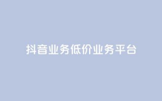 抖音业务低价业务平台 - 抖音业务低价合作平台：获取最优惠抖音业务，质优价廉~