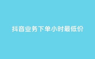 抖音业务下单24小时最低价 - 如何在24小时内以最低价格下单抖音业务！