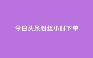 今日头条粉丝24小时下单 - 今日头条24小时内粉丝下单新热点解析！