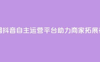 抖音自助业务网 - 抖音自主运营平台助力商家拓展在线业务!