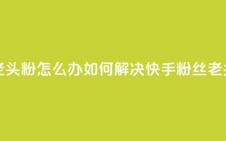 快手粉丝都是老头粉怎么办 - 如何解决快手粉丝「老头粉」问题。