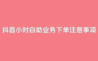 抖音24小时自助业务下单注意事项 - 抖音自助业务24小时下单必知事项解析！