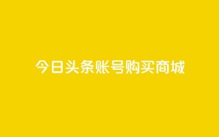 今日头条账号购买商城 - 在今日头条上购买商城账号需要注意的事项!