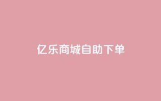 亿乐商城自助下单 - 亿乐商城便捷自助下单服务全新上线~