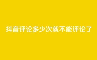 抖音评论多少次就不能评论了 - 抖音评论次数上限，限制多少评论？！