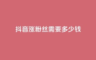 抖音涨100粉丝需要多少钱 - 抖音获取100个粉丝的成本分析。