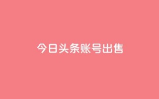 今日头条账号出售 - 热门大平台现代化账号今日头条账号热售!