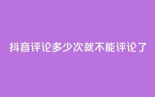 抖音评论多少次就不能评论了 - 抖音评论次数上限，限制多少评论？！