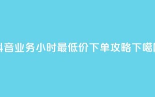 抖音业务24小时最低价下单攻略