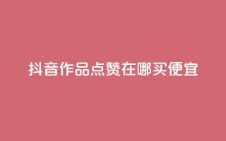 抖音作品点赞在哪买便宜 - 抖音作品点赞购买攻略，便宜渠道大揭秘!