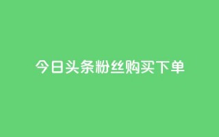 今日头条粉丝购买下单 - 今日头条粉丝购买秘籍揭秘与下单指南~