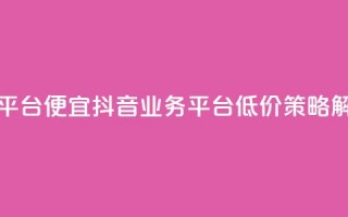 抖音业务平台便宜 - 抖音业务平台低价策略解析~