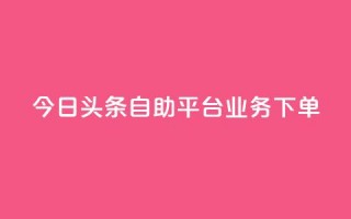 今日头条自助平台业务下单 - 今日头条自助平台快速下单，助您推广更有效!