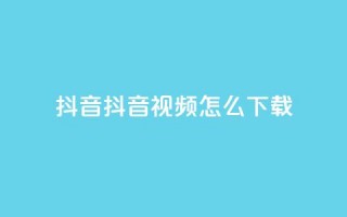 抖音抖音视频怎么下载 - 抖音视频怎么轻松下载与分享！