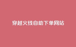 穿越火线自助下单网站 - 穿越火线自助下单平台全解析~