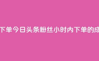 今日头条粉丝24小时下单 - 今日头条粉丝24小时内下单的成功秘诀揭晓！~