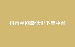 抖音全网最低价下单平台 - 低价购物平台助你轻松下单抖音商品~