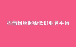 抖音粉丝超级低价业务平台 - 抖音粉丝获取平台推出超值低价服务~