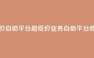 dy业务低价自助平台超低价(dy业务自助平台低价优惠)