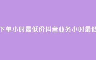 抖音业务下单24小时最低价(抖音业务24小时最低价)