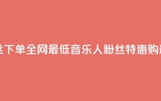 qq音乐人粉丝 下单 全网最低(qq音乐人粉丝特惠购 最低价特惠)