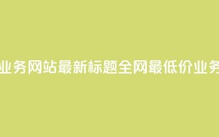 全网最低价业务网站最新标题 全网最低价业务网站大揭秘